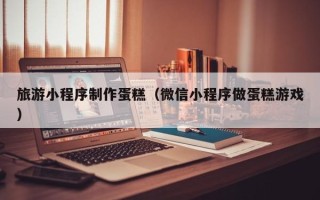 昌乐旅游小程序制作蛋糕（微信小程序做蛋糕游戏）